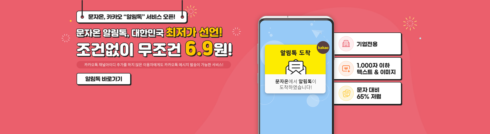 문자온, 카카오 '알림톡' 서비스 오픈! 문자온 알림톡, 대한민국 최저가 선언! 조건없이 무조건 6.9원! 카카오톡 채널아이디 추가를 하지 않은 이용자에게도 카카오톡 메시지 발송이 가능한 서비스! 알림톡 바로가기 알림톡 도착 kakao 문자온에서 알림톡이 도착하였습니다! 기업전용/1,000자 이하 텍스트 & 이미지/문자 대비 65% 저렴