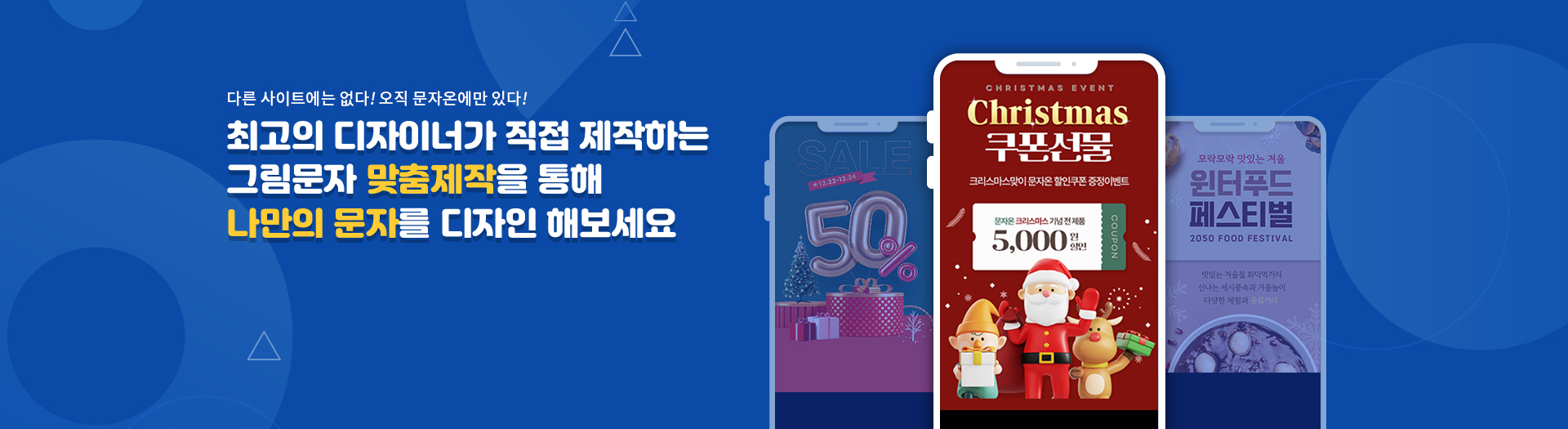 다른 사이트에는 없다! 오직 문자온에만 있다! 최고의 디자이너가 직접 제작하는 그림문자 맞춤제작을 통해 나만의 문자를 디자인 해보세요. SAKE 50%, Christmas Event! Christmas 쿠폰선물 크리스마스맞이 문자온 할인쿠폰 증정이벤트 문자온 크리스마스 기념 전 제품 5,000원 할인 Croupon, 모락모락 맛있는 겨울 윈터푸드 페스티벌 맛있는 겨울철 화덕먹거리 신나는 세시풍속과 겨울놀이 다양한 체험과 즐길거리