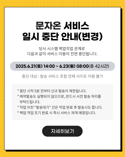 문자온 서비스 일시 중단 안내(변경) 당사 시스템 백업작업 관계로 다음과 같이 서비스 이용이 전면 중단됩니다. 2025.6.21(토) 14:00 ~ 6.23(월) 08:00(총 42시간) 중단 대상 : 발송 서비스 포함 전체 사이트 이용 불가 * 중단 시작 5분 전부터 신규 발송이 제한됩니다. * 예약발송도 실행되지 않으므로, 반드시 사전 발송 처리를 부탁드립니다. * 작업 이전 “발송대기” 건은 작업 완료 후 발송시도 합니다.  * 백업 작업 조기 완료 시 즉시 서비스 재개 예정입니다. 자세히보기