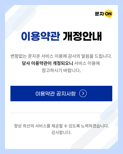 이용약관 개정안내 변함없는 문자온 서비스 이용에 감사의 말씀을 드립니다. 당사 이용약관이 개정되오니 서비스 이용에 참고하시기 바랍니다. 이용약관 공지사항 항상 최선의 서비스를 제공할 수 있도록 노력하겠습니다. 감사합니다.