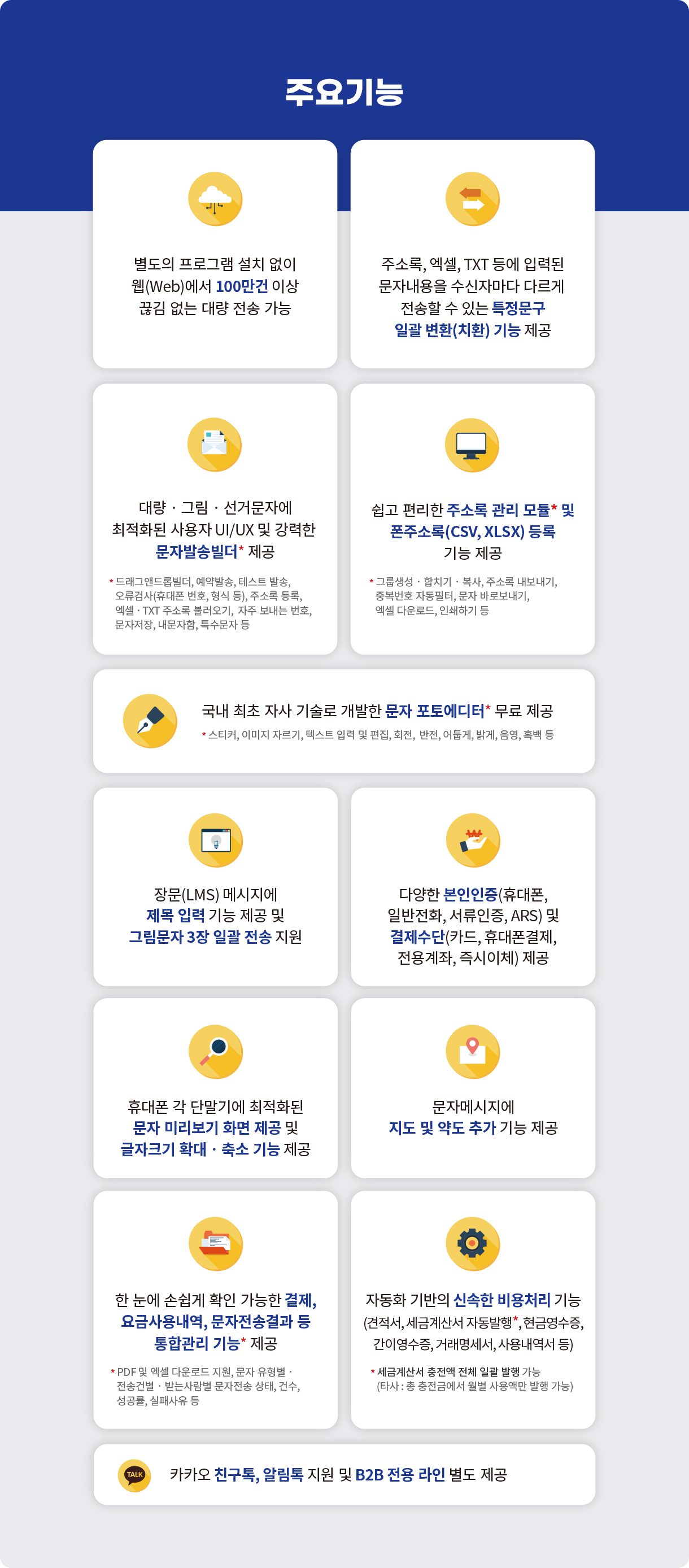 주요기능 - 별도의 프로그램 설치 없이 웹(Web)에서 100만건 이상 끊김 없는 대량 전송 가능 / 주소록, 엑셀, TXT 등에 입력된 문자내용을 수신자마다 다르게 전송할 수 있는 특정문구 일괄 변환(치환) 기능 제공 / 대량‧그림‧선거문자에 최적화된 사용자 UI/UX 및 강력한 문자발송빌더* 제공 * 드래그앤드롭빌더, 예약발송, 테스트 발송, 오류검사(휴대폰 번호, 형식 등), 주소록 등록, 엑셀‧TXT 주소록 불러오기,  자주 보내는 번호, 문자저장, 내문자함, 특수문자 등 / 쉽고 편리한 주소록 관리 모듈* 및 폰주소록(CSV, XLSX) 등록 기능 제공 * 그룹생성‧합치기‧복사, 주소록 내보내기, 중복번호 자동필터, 문자 바로보내기, 엑셀 다운로드, 인쇄하기 등 / 국내 최초 자사 기술로 개발한 문자 포토에디터* 무료 제공 * 스티커, 이미지 자르기, 텍스트 입력 및 편집, 회전,  반전, 어둡게, 밝게, 음영, 흑백 등 / 장문(LMS) 메시지에 제목 입력 기능 제공 및 그림문자 3장 일괄 전송 지원 / 다양한 본인인증(휴대폰, 일반전화, 서류인증, ARS) 및 결제수단(카드, 휴대폰결제, 전용계좌, 즉시이체) 제공 / 휴대폰 각 단말기에 최적화된 문자 미리보기 화면 제공 및 글자크기 확대‧축소 기능 제공 / 문자메시지에 지도 및 약도 추가 기능 제공 / 한 눈에 손쉽게 확인 가능한 결제,요금사용내역, 문자전송결과 등 통합관리 기능* 제공* PDF 및 엑셀 다운로드 지원, 문자 유형별‧ 전송건별‧받는사람별 문자전송 상태, 건수, 성공률, 실패사유 등 / 자동화 기반의 신속한 비용처리 기능(견적서, 세금계산서 자동발행*, 현금영수증, 간이영수증, 거래명세서, 사용내역서 등) * 세금계산서 충전액 전체 일괄 발행 가능(타사 : 총 충전금에서 월별 사용액만 발행 가능) / 카카오 친구톡, 알림톡 지원 및 B2B 전용 라인 별도 제공