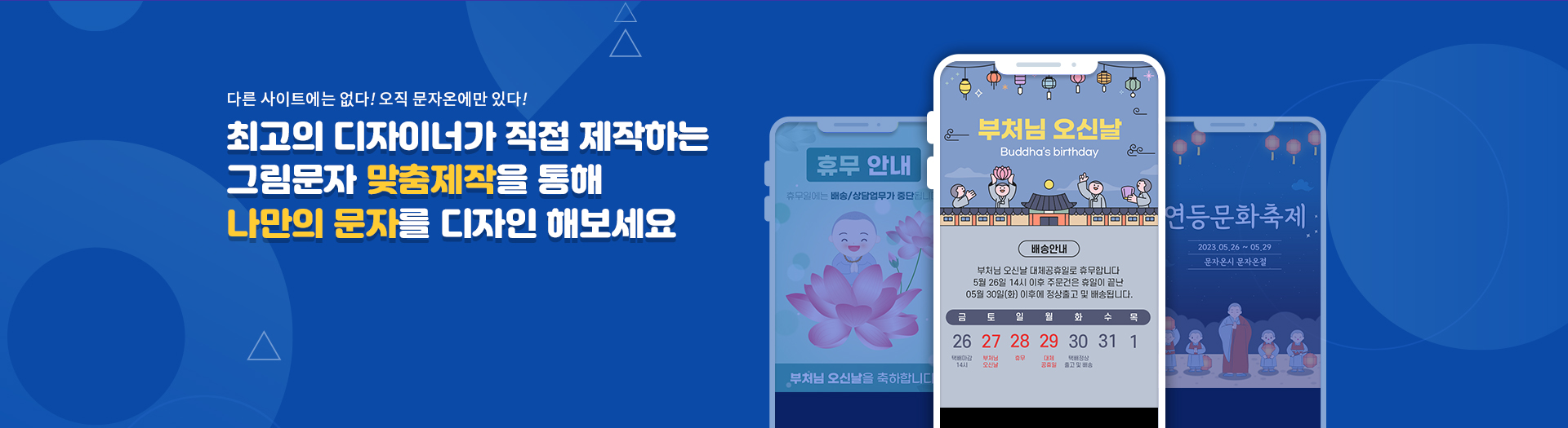 다른 사이트에는 없다! 오직 문자온에만 있다! 최고의 디자이너가 직접 제작하는 그림문자 맞춤제작을 통해 나만의 문자를 디자인 해보세요 휴무 안내 휴무일에는 배송/상담업무가 중단됩니다 부처님 오신날을 축하합니다. 부처님 오신날  Buddha's birthday 배송안내 부처님 오신날 대체공휴일로 휴무합니다 5월 26일 14시 이후 주문건은 휴일이 끝난 05월 30일(화) 이후에 정상출고 및 배송됩니다. 금 26 택배마감 14시 토 27 부처님오신날 일 28 휴무 월 29 대체 공휴일 화 30 택배정상 출고 및 배송 수 31 목 1 연등문화축제 2023.05.26 ~ 05.29 문자온시 문자온절